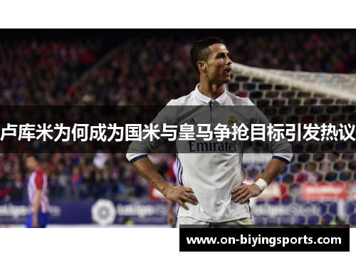 卢库米为何成为国米与皇马争抢目标引发热议
