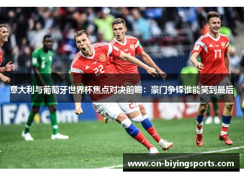意大利与葡萄牙世界杯焦点对决前瞻：豪门争锋谁能笑到最后