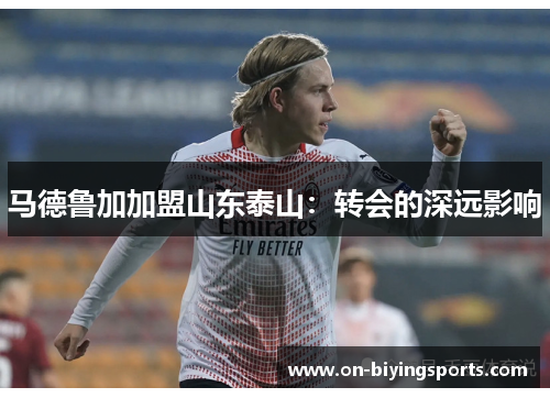 马德鲁加加盟山东泰山:转会的深远影响 马德鲁加加盟山东泰山:转会的深远影响